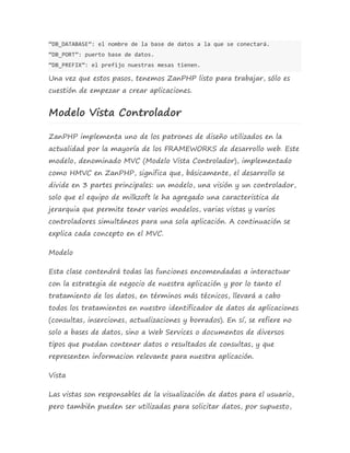 “DB_DATABASE”: el nombre de la base de datos a la que se conectará. 
“DB_PORT”: puerto base de datos. 
“DB_PREFIX”: el prefijo nuestras mesas tienen. 
Una vez que estos pasos, tenemos ZanPHP listo para trabajar, sólo es 
cuestión de empezar a crear aplicaciones. 
Modelo Vista Controlador 
ZanPHP implementa uno de los patrones de diseño utilizados en la 
actualidad por la mayoría de los FRAMEWORKS de desarrollo web. Este 
modelo, denominado MVC (Modelo Vista Controlador), implementado 
como HMVC en ZanPHP, significa que, básicamente, el desarrollo se 
divide en 3 partes principales: un modelo, una visión y un controlador, 
solo que el equipo de milkzoft le ha agregado una caracteristica de 
jerarquia que permite tener varios modelos, varias vistas y varios 
controladores simultáneos para una sola aplicación. A continuación se 
explica cada concepto en el MVC. 
Modelo 
Esta clase contendrá todas las funciones encomendadas a interactuar 
con la estrategia de negocio de nuestra aplicación y por lo tanto el 
tratamiento de los datos, en términos más técnicos, llevará a cabo 
todos los tratamientos en nuestro identificador de datos de aplicaciones 
(consultas, inserciones, actualizaciones y borrados). En sí, se refiere no 
solo a bases de datos, sino a Web Services o documentos de diversos 
tipos que puedan contener datos o resultados de consultas, y que 
representen informacion relevante para nuestra aplicación. 
Vista 
Las vistas son responsables de la visualización de datos para el usuario, 
pero también pueden ser utilizadas para solicitar datos, por supuesto, 
 