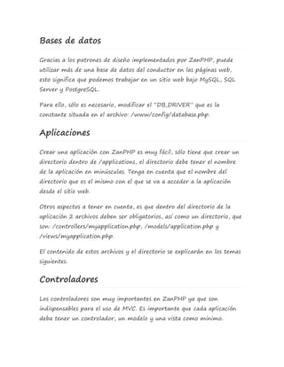 Bases de datos 
Gracias a los patrones de diseño implementados por ZanPHP, puede 
utilizar más de una base de datos del conductor en las páginas web, 
esto significa que podemos trabajar en un sitio web bajo MySQL, SQL 
Server y PostgreSQL. 
Para ello, sólo es necesario, modificar el “DB_DRIVER” que es la 
constante situada en el archivo: /www/config/database.php. 
Aplicaciones 
Crear una aplicación con ZanPHP es muy fácil, sólo tiene que crear un 
directorio dentro de /applications, el directorio debe tener el nombre 
de la aplicación en minúsculas. Tenga en cuenta que el nombre del 
directorio que es el mismo con el que se va a acceder a la aplicación 
desde el sitio web. 
Otros aspectos a tener en cuenta, es que dentro del directorio de la 
aplicación 2 archivos deben ser obligatorios, así como un directorio, que 
son: /controllers/myapplication.php, /models/application.php y 
/views/myapplication.php. 
El contenido de estos archivos y el directorio se explicarán en los temas 
siguientes. 
Controladores 
Los controladores son muy importantes en ZanPHP ya que son 
indispensables para el uso de MVC. Es importante que cada aplicación 
deba tener un controlador, un modelo y una vista como minimo. 
 