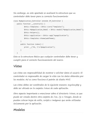 Sin embargo, en este apartado se analizará la estructura que un 
controlador debe tener para su correcto funcionamiento: 
class MyApplication_Controller extends ZP_Controller { 
public function __construct() { 
$this->Templates = $this->core("Templates"); 
$this->MyApplication_Model = $this->model("MyApplication_Model"); 
$this->helpers(); 
$this->application = $this->app("myapplication"); 
$this->Templates->theme(webTheme); 
} 
public function index() { 
print __("Hi, I'm MyApplication"); 
} 
} 
Esta es la estructura básica que cualquier controlador debe tener y 
cumplir para el correcto funcionamiento del marco. 
Vistas 
Las vistas son responsabilidad de mostrar o solicitar datos al usuario. El 
controlador es responsable de cargar la vista con los datos obtenidos por 
los modelos. Así es como funciona el patrón de diseño MVC. 
Las vistas deben ser nombrados de la siguiente manera: myview.php y 
debe ser ubicado en la carpeta /views de cada aplicación. 
Otro aspecto importante a mencionar sobre el directorio /views, es que 
puede ser creada dentro otra carpeta de /css, /js o /images, donde se 
pueden colocar hojas de estilo, scripts e imágenes que serán utilizadas 
únicamente por la aplicación. 
Modelos 
 