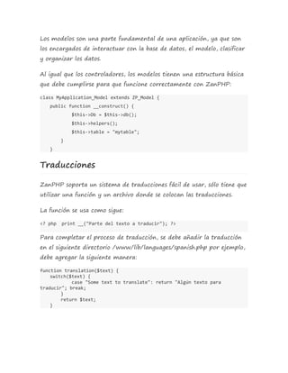 Los modelos son una parte fundamental de una aplicación, ya que son 
los encargados de interactuar con la base de datos, el modelo, clasificar 
y organizar los datos. 
Al igual que los controladores, los modelos tienen una estructura básica 
que debe cumplirse para que funcione correctamente con ZanPHP: 
class MyApplication_Model extends ZP_Model { 
public function __construct() { 
$this->Db = $this->db(); 
$this->helpers(); 
$this->table = "mytable"; 
} 
} 
Traducciones 
ZanPHP soporta un sistema de traducciones fácil de usar, sólo tiene que 
utilizar una función y un archivo donde se colocan las traducciones. 
La función se usa como sigue: 
<? php print __("Parte del texto a traducir"); ?> 
Para completar el proceso de traducción, se debe añadir la traducción 
en el siguiente directorio /www/lib/languages/spanish.php por ejemplo, 
debe agregar la siguiente manera: 
function translation($text) { 
switch($text) { 
case "Some text to translate": return "Algún texto para 
traducir"; break; 
}r 
eturn $text; 
} 
 