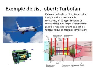 Exemple de sist. obert: Turbofan
L’aire entra dins la turbina, és comprimit
fins que arriba a la càmara de
combustió, on s’afegeix l’energia (el
combustible), que fa que s’expansioni el
gas i faci moure la turbina (la qual, a la
vegada, fa que es mogui el compressor).
 