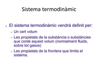 Sistema termodinàmic
● El sistema termodinàmic vendrà definit per:
– Un cert volum
– Les propietats de la substància o substàncies
que conté aquest volum (normalment fluids,
sobre tot gasos)
– Les propietats de la frontera que limita el
sistema.
 