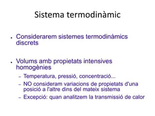 Sistema termodinàmic
● Considerarem sistemes termodinàmics
discrets
● Volums amb propietats intensives
homogènies
– Temperatura, pressió, concentració...
– NO consideram variacions de propietats d'una
posició a l'altre dins del mateix sistema
– Excepció: quan analitzem la transmissió de calor
 