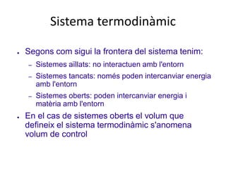 Sistema termodinàmic
● Segons com sigui la frontera del sistema tenim:
– Sistemes aïllats: no interactuen amb l'entorn
– Sistemes tancats: només poden intercanviar energia
amb l'entorn
– Sistemes oberts: poden intercanviar energia i
matèria amb l'entorn
● En el cas de sistemes oberts el volum que
defineix el sistema termodinàmic s'anomena
volum de control
 