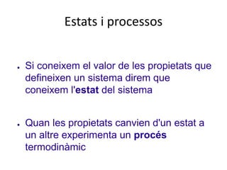 Estats i processos
● Si coneixem el valor de les propietats que
defineixen un sistema direm que
coneixem l'estat del sistema
● Quan les propietats canvien d'un estat a
un altre experimenta un procés
termodinàmic
 