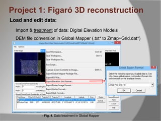 Load and edit data:
Import & treatment of data: Digital Elevation Models
DEM file conversion in Global Mapper (.txt* to Zmap+Grid.dat*)
- Fig. 4. Data treatment in Global Mapper
Project 1: Figaró 3D reconstruction
 