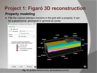 Property modeling
 Fills the volume between horizons in the grid with a property. It can
be a geophysical, geological or general as zones
-Fig. 14. a) Make horizons menu, b) Modelized horizons
Project 1: Figaró 3D reconstruction
a) b)
 