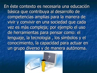 En éste contexto es necesaria una educación básica que contribuya al desarrollo de competencias amplias para la manera de vivir y convivir en una sociedad que cada vez es más compleja; por ejemplo el uso de herramientas para pensar como: el lenguaje, la tecnología , los símbolos y el conocimiento, la capacidad para actuar en un grupo diverso y de manera autónoma. 