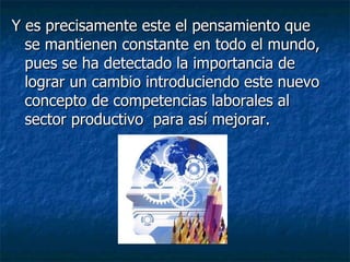 Y es precisamente este el pensamiento que se mantienen constante en todo el mundo, pues se ha detectado la importancia de lograr un cambio introduciendo este nuevo concepto de competencias laborales al sector productivo  para así mejorar. 