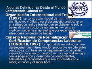 Algunas Definiciones Desde el Mundo  del Trabajo. Competencia Laboral es: Organización Internacional del Tra bajo  (1997):   La construcción social de  aprendizajes  significativos y útiles para el desempeño productivo en una situación real de trabajo que se obtiene no solo a través de la instrucción, sino también –y en gran medida– mediante el aprendizaje por experiencia en situaciones concretas de trabajo.   Consejo Nacional de Normalización y Certificación de Competencias Laborales (CONOCER,1997):   La aptitud de un individuo para desempeñar una misma función productiva en diferentes contextos y con base en los requerimientos de calidad esperados por el sector productivo. Esta aptitud se logra con la adquisición y desarrollo de conocimientos, habilidades y capacidades que son expresadas en el saber, el hacer y el saber hacer.   