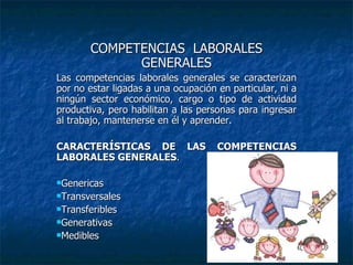 COMPETENCIAS  LABORALES GENERALES Las competencias laborales generales se caracterizan por no estar ligadas a una ocupación en   particular, ni a ningún sector económico, cargo o tipo de actividad productiva, pero habilitan a   las personas para ingresar al trabajo, mantenerse en él y aprender. CARACTERÍSTICAS DE LAS COMPETENCIAS LABORALES GENERALES . Genericas Transversales Transferibles Generativas Medibles 
