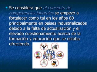 Se considera que  el concepto de competencias laborales  se empezó a fortalecer como tal en los años 80 principalmente en países industrializados debido a la falta de actualización y el elevado cuestionamiento acerca de la formación y educación que se estaba ofreciendo.  