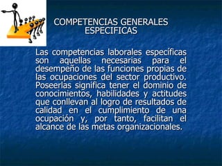 COMPETENCIAS GENERALES ESPECIFICAS Las competencias laborales específicas son aquellas necesarias para el desempeño de las   funciones propias de las ocupaciones del sector productivo. Poseerlas significa tener el   dominio de conocimientos, habilidades y actitudes que conllevan al logro de resultados de   calidad en el cumplimiento de una ocupación y, por tanto, facilitan el alcance de las metas   organizacionales. 