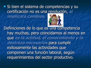Si bien el sistema de competencias y su certificación no es una revolución,  sí implicará cambios.  Definiciones de lo que es una competencia hay muchas, pero coincidamos al menos en que  es la actitud, el conocimiento y la destreza necesarios  para cumplir exitosamente las actividades que componen una función laboral, según requerimientos del sector productivo. 