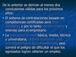 De lo anterior se derivan al menos dos conclusiones válidas para los próximos años:  El sistema de contrataciones basado en competencias certificadas será  más fidedigno , y por lo tanto  menos errático  y oneroso para el empresario  La  educación formal : básica, media, técnica y universitaria,  deberá incorporar una orientación hacia las competencias , sino correrá el peligro de dificultar el que los egresados logren obtener un empleo. 