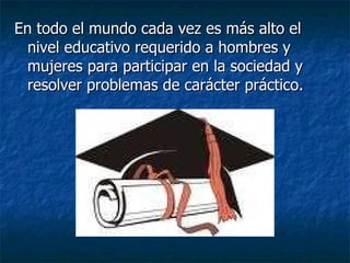 En todo el mundo cada vez es más alto el nivel educativo requerido a hombres y mujeres para participar en la sociedad y resolver problemas de carácter práctico.  