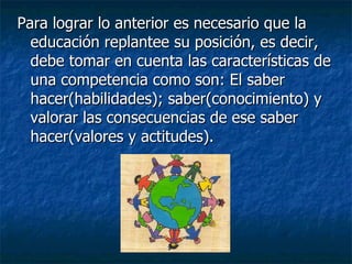 Para lograr lo anterior es necesario que la educación replantee su posición, es decir, debe tomar en cuenta las características de una competencia como son: El saber hacer(habilidades); saber(conocimiento) y valorar las consecuencias de ese saber hacer(valores y actitudes). 