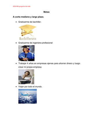 2014 MI proyecto de vida
Metas
A corto mediano y largo plazo.
Graduarme de bachiller.
Graduarme de ingeniera profesional
Trabajar 4 años en empresas ajenas para ahorrar dinero y luego
crear mi propia empresa
Viajar por todo el mundo.
 