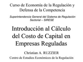 Introducción al Cálculo del Costo de Capital en Empresas Reguladas Christian A. RUZZIER Centro de Estudios Económicos de la Regulación Curso de Economía de la Regulación y Defensa de la Competencia Superintendencia General del Sistema de Regulación Sectorial – SIRESE  