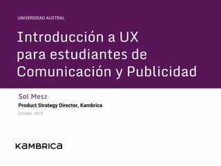 Introducción a UX
para estudiantes de
Comunicación y Publicidad
Sol Mesz
Product Strategy Director, Kambrica
Octubre , 2015
UNIVERSIDAD AUSTRAL
 
