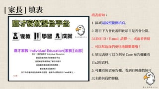 [ 家長 ] 填表
填表需知：
1. 區域請按照範例填寫。
2. 題目下方會此說明此項目是否會公開。
3.LINE ID / E-mail 請擇一、或兩者皆留
，可以幫助我們更快地聯繫 哦您 !
4. 填完表格可以立刻至 Case 布告欄 看查
自己的資料。
5. 可 看師資布告欄，看到有興趣教師可查
以主動與我們聯絡。
 