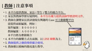 • 1. 本平台提供教師、家長 ( 學生 ) 雙方的媒合平台。
• 2. 家長對教師學歷有疑問時，本平台有權力提供該師學歷證明文件。
• 3. 教師在瀏覽家長資訊發現有興趣的 Case 可主動聯繫平台
　 需提供兩組編號，例如：
　 案件編號： B ００００１
　 教師編號： A ００００１
　 本平台將為 做媒合您
• 4. 本平台的聯繫方式有兩個，以 LINE 聯繫為主。
• 5. 教師提供之個資僅供媒合使用。
• 6. 教師應以積極的態度進行教學。
[ 教師 ] 注意事項
 