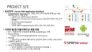 PROJECT 3/3
• 삼성전자 – Server Side Application Architect
• FindMyMobile, Samsung Link - 유럽, 미주, 아시아(3개 권역) 24 * 365
글로벌 서비스 개발 운영
• 16종류의 API, 2종류의 WEB UI 컴퍼넌트
• Global Server Load Balancing / Disaster Recovery / CDN (정적 컨텐츠 캐싱, 버저
컨트롤)
• DB Sharding, DB Geo-Replication
• DevOps - CI/CD
• 다양한 상황의 Troubleshooting (GC 정책, 쓰레드 덤프, 패킷 덤프)
• 다양한 웹/앱 어플리케이션 개발 경험
• IOT – 사물인터넷 산업표준 플랫폼 oneM2M Spec 구현
• Feature Phone
• XHTML 기반의 모바일 웹 어플리케이션 (미국 Helio사)
• Android
• 전화 /문자/ VoIP 통화 어플리케이션 (삼성전자 겔럭시 S KT향, U+향/ LG전자)
• 스팸차단 솔루션
• Spam Breaker (트리니티)
• 사내 고객/영업관리 솔루션
• 골프장 경영정보 시스템 (회원/부킹/회원권/식자재/매출…)
• imTEL 가맹점 관리/정산 시스템 / 회원 포털
 