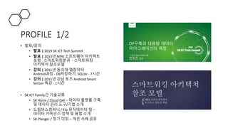 PROFILE 1/2
• 발표/강의
• 발표 | 2019 SK ICT Tech Summit
• 발표 | 2013년 NIPA 소프트웨어 아키텍트
포럼 : 스마트워킹분과 - 스마트워킹
아키텍처 참조모델
• 강의 | 2011년 동의대 앱창작터
Android과정 - DB저장하기, SQLite - 7시간
• 강의 | 2011년 강남 토즈 Android Smart
Sensor 특강 - 1시간
• SK ICT Family간 기술교류
• SK Hynix / Cloud Cell – 데이터 플랫폼 구축
및 데이터 관리 도구/기법 소개
• 드림어스컴퍼니 / Flo 뮤직데이터 팀 –
데이터 거버넌스 정책 및 용법 소개
• SK Planger / 정기 미팅 – 개선 사례 공유
 