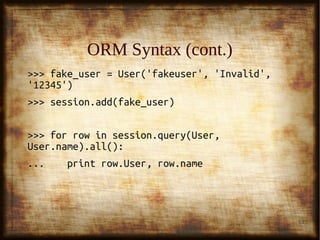 13
ORM Syntax (cont.)ORM Syntax (cont.)
>>> fake_user = User('fakeuser', 'Invalid',>>> fake_user = User('fakeuser', 'Invalid',
'12345')'12345')
>>> session.add(fake_user)>>> session.add(fake_user)
>>> for row in session.query(User,>>> for row in session.query(User,
User.name).all():User.name).all():
... print row.User, row.name... print row.User, row.name
 