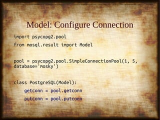 28
Model: Configure ConnectionModel: Configure Connection
import psycopg2.poolimport psycopg2.pool
from mosql.result import Modelfrom mosql.result import Model
pool = psycopg2.pool.SimpleConnectionPool(1, 5,pool = psycopg2.pool.SimpleConnectionPool(1, 5,
database='mosky')database='mosky')
class PostgreSQL(Model):class PostgreSQL(Model):
getconn = pool.getconngetconn = pool.getconn
putconn = pool.putconnputconn = pool.putconn
 