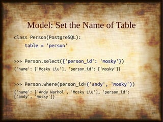 29
Model: Set the Name of TableModel: Set the Name of Table
class Person(PostgreSQL):class Person(PostgreSQL):
table = 'person'table = 'person'
>>> Person.select(>>> Person.select({'person_id': 'mosky'}{'person_id': 'mosky'}))
{'name': ['Mosky Liu'], 'person_id': ['mosky']}{'name': ['Mosky Liu'], 'person_id': ['mosky']}
>>> Person.where(person_id=>>> Person.where(person_id=('andy', 'mosky')('andy', 'mosky')))
{'name': ['Andy Warhol', 'Mosky Liu'], 'person_id':{'name': ['Andy Warhol', 'Mosky Liu'], 'person_id':
['andy', 'mosky']}['andy', 'mosky']}
 