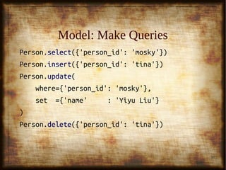 30
Model: Make QueriesModel: Make Queries
Person.Person.selectselect({'person_id': 'mosky'})({'person_id': 'mosky'})
Person.Person.insertinsert({'person_id': 'tina'})({'person_id': 'tina'})
Person.Person.updateupdate((
where={'person_id': 'mosky'},where={'person_id': 'mosky'},
set ={'name' : 'Yiyu Liu'}set ={'name' : 'Yiyu Liu'}
))
Person.Person.deletedelete({'person_id': 'tina'})({'person_id': 'tina'})
 