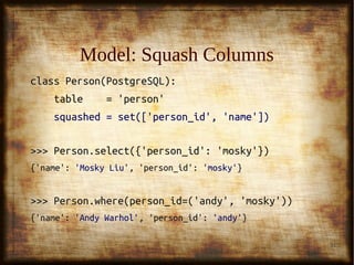 31
Model: Squash ColumnsModel: Squash Columns
class Person(PostgreSQL):class Person(PostgreSQL):
table = 'person'table = 'person'
squashed = set(['person_id', 'name'])squashed = set(['person_id', 'name'])
>>> Person.select({'person_id': 'mosky'})>>> Person.select({'person_id': 'mosky'})
{'name':{'name': 'Mosky Liu''Mosky Liu', 'person_id':, 'person_id': 'mosky''mosky'}}
>>> Person.where(person_id=('andy', 'mosky'))>>> Person.where(person_id=('andy', 'mosky'))
{'name':{'name': 'Andy Warhol''Andy Warhol', 'person_id':, 'person_id': 'andy''andy'}}
 