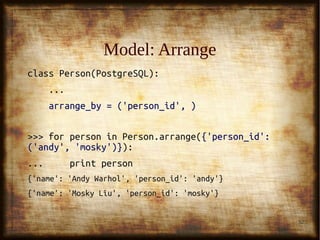 32
Model: ArrangeModel: Arrange
class Person(PostgreSQL):class Person(PostgreSQL):
......
arrange_by = ('person_id', )arrange_by = ('person_id', )
>>> for person in Person.arrange(>>> for person in Person.arrange({'person_id':{'person_id':
('andy', 'mosky')}('andy', 'mosky')}):):
... print person... print person
{'name': 'Andy Warhol', 'person_id': 'andy'}{'name': 'Andy Warhol', 'person_id': 'andy'}
{'name': 'Mosky Liu', 'person_id': 'mosky'}{'name': 'Mosky Liu', 'person_id': 'mosky'}
 