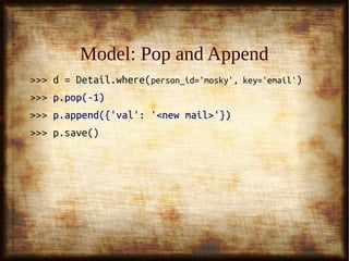 36
Model: ModificationModel: Modification
>>> p = Person.where(person_id='mosky')>>> p = Person.where(person_id='mosky')
>>>>>> p['name'] = 'Yiyu Liu'p['name'] = 'Yiyu Liu'
>>>>>> p.name = 'Yiyu Liu'p.name = 'Yiyu Liu'
>>> p.save()>>> p.save()
>>> d =>>> d = DetailDetail.where(.where(person_id='mosky', key='email'person_id='mosky', key='email'))
>>>>>> p['val'][0] = '<modified email>'p['val'][0] = '<modified email>'
>>>>>> p.val[0] = '<modified email>'p.val[0] = '<modified email>'
>>> p.save()>>> p.save()
 