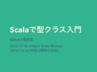 Scalaで型クラス入門
AMoAd 福原真
2015-11-06 Adtech Scala Meetup
(2015-12-20 外部公開用に改定)
 