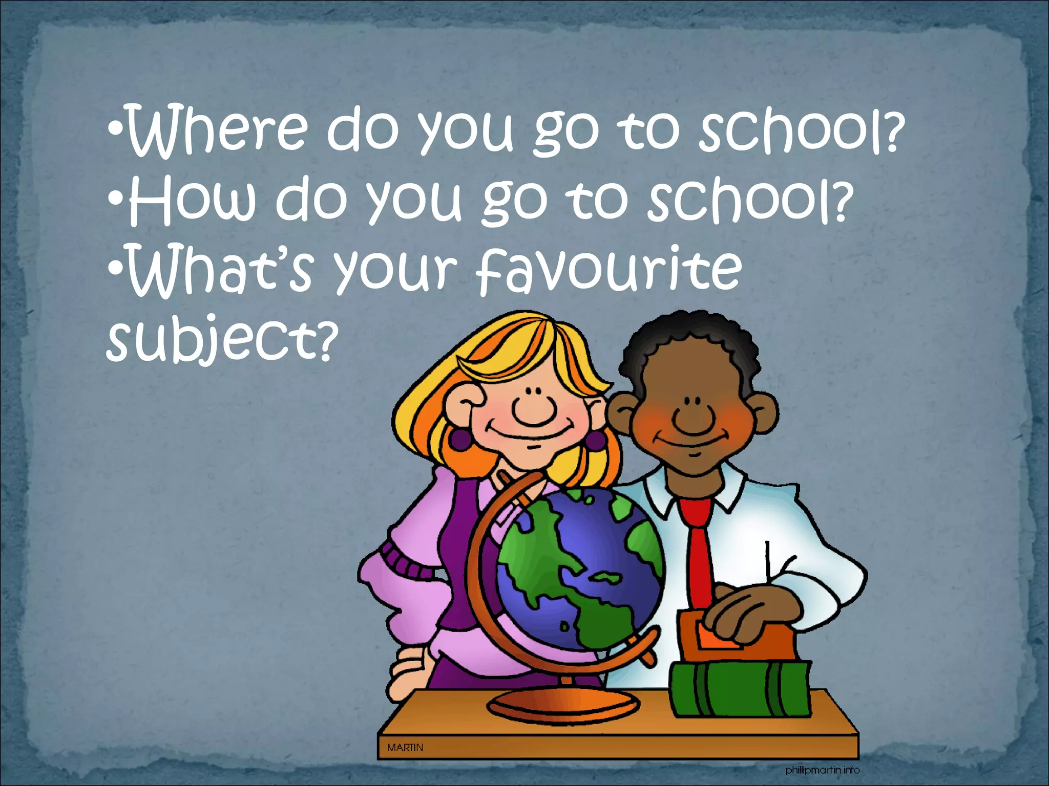Where do you go to school? How do you go to school? What’s your favourite subject? 