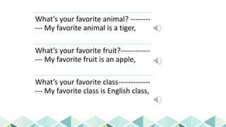 Daily Englis
h Questions
What’s your favorite animal? --------
--- My favorite animal is a tiger,
What’s your favorite fruit?------------
--- My favorite fruit is an apple,
What’s your favorite class-------------
--- My favorite class is English class,
 