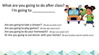 What are you going to do after class?
I'm going to ___________
Are you going to take a shower? (Nǐ yào qù xǐzǎo ma?)
Are you going to play games? (Nǐ yào wán yóuxì ma?)
Are you going to do your homework? (Nǐ yào zuò zuòyè ma?)
Or Are you going to eat dinner with your family? (Nǐ yào hé jiārén yīqǐ chī wǎnfàn ma?)
 