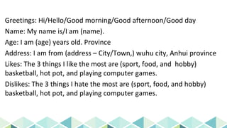 Greetings: Hi/Hello/Good morning/Good afternoon/Good day
Name: My name is/I am (name).
Age: I am (age) years old. Province
Address: I am from (address – City/Town,) wuhu city, Anhui province
Likes: The 3 things I like the most are (sport, food, and hobby)
basketball, hot pot, and playing computer games.
Dislikes: The 3 things I hate the most are (sport, food, and hobby)
basketball, hot pot, and playing computer games.
 