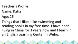 Teacher’s Profile
Name: Katia
Age: 26
Things that I like; I like swimming and
reading books in my free time. I have been
living in China for 3 years now and I teach in
an English Learning Center in Wuhu.
 