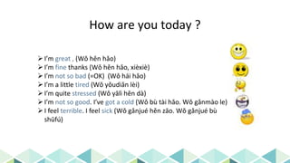 How are you today ?
I’m great , (Wǒ hěn hǎo)
I’m fine thanks (Wǒ hěn hǎo, xièxiè)
I’m not so bad (=OK) (Wǒ hái hǎo)
I’m a little tired (Wǒ yǒudiǎn lèi)
I’m quite stressed (Wǒ yālì hěn dà)
I’m not so good. I’ve got a cold (Wǒ bù tài hǎo. Wǒ gǎnmào le)
I feel terrible. I feel sick (Wǒ gǎnjué hěn zāo. Wǒ gǎnjué bù
shūfú)
 
