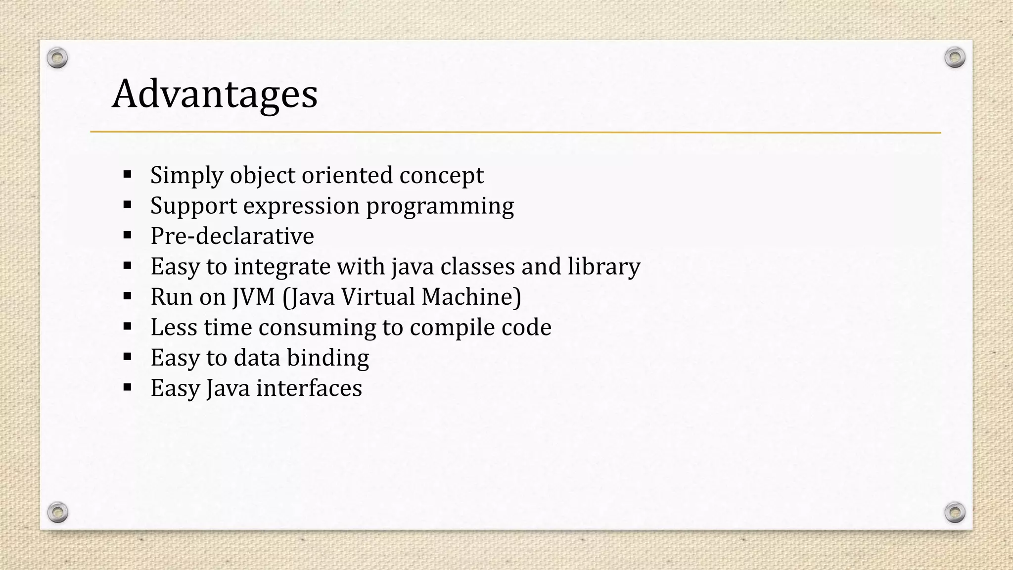 Advantages
 Simply object oriented concept
 Support expression programming
 Pre-declarative
 Easy to integrate with java classes and library
 Run on JVM (Java Virtual Machine)
 Less time consuming to compile code
 Easy to data binding
 Easy Java interfaces
 
