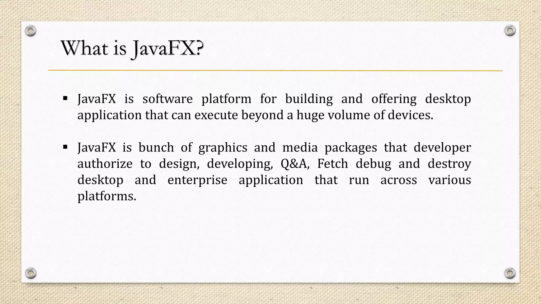 What is JavaFX?
 JavaFX is software platform for building and offering desktop
application that can execute beyond a huge volume of devices.
 JavaFX is bunch of graphics and media packages that developer
authorize to design, developing, Q&A, Fetch debug and destroy
desktop and enterprise application that run across various
platforms.
 