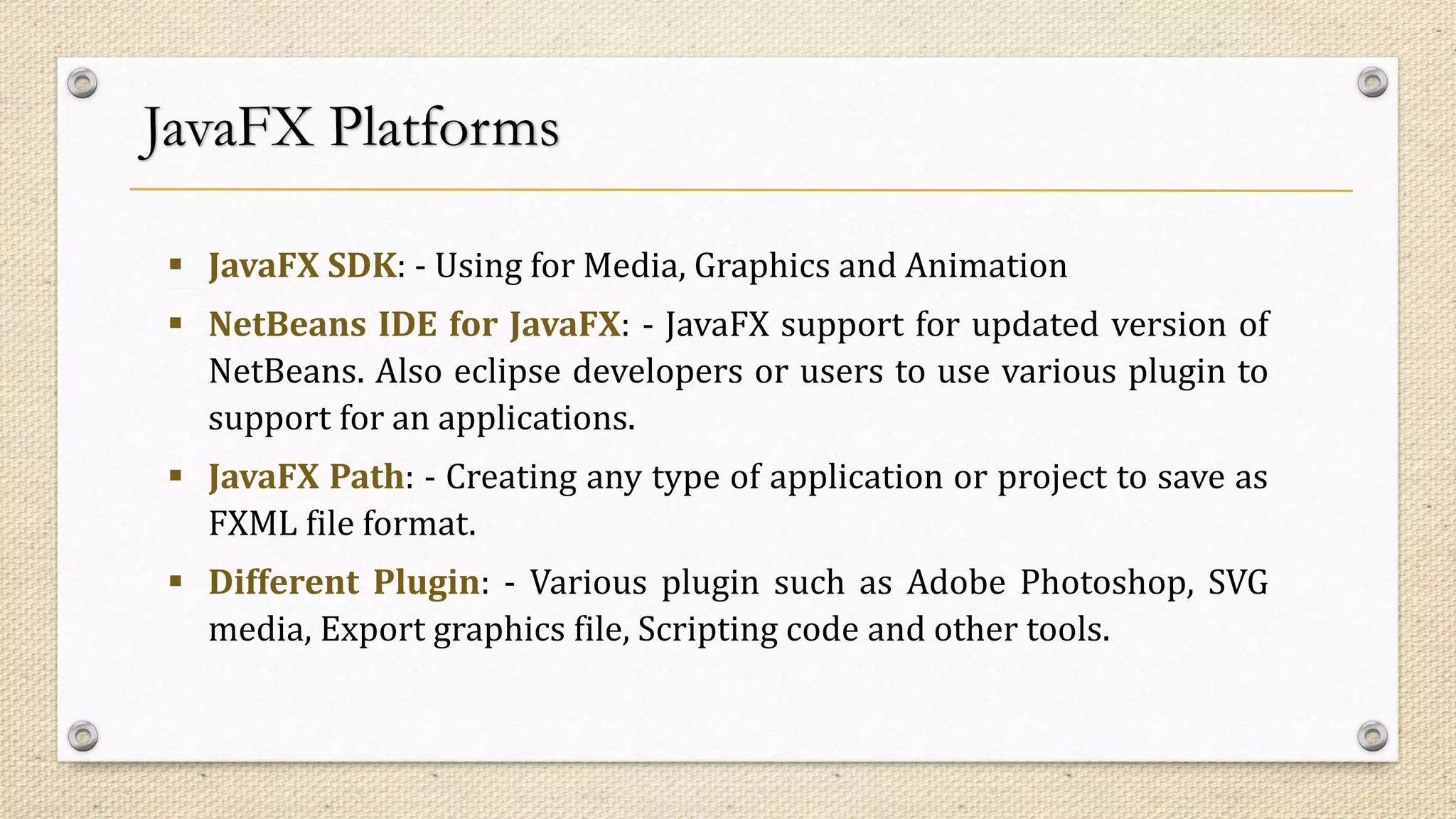 JavaFX Platforms
 JavaFX SDK: - Using for Media, Graphics and Animation
 NetBeans IDE for JavaFX: - JavaFX support for updated version of
NetBeans. Also eclipse developers or users to use various plugin to
support for an applications.
 JavaFX Path: - Creating any type of application or project to save as
FXML file format.
 Different Plugin: - Various plugin such as Adobe Photoshop, SVG
media, Export graphics file, Scripting code and other tools.
 