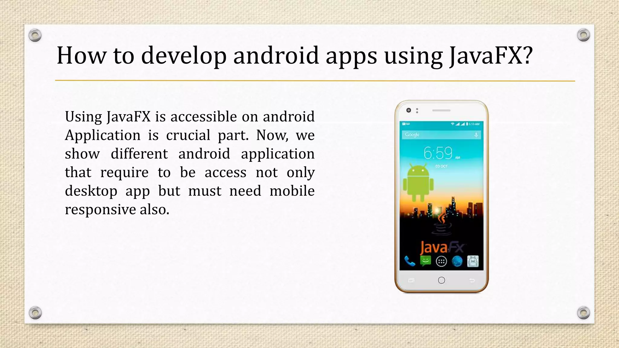 How to develop android apps using JavaFX?
Using JavaFX is accessible on android
Application is crucial part. Now, we
show different android application
that require to be access not only
desktop app but must need mobile
responsive also.
 