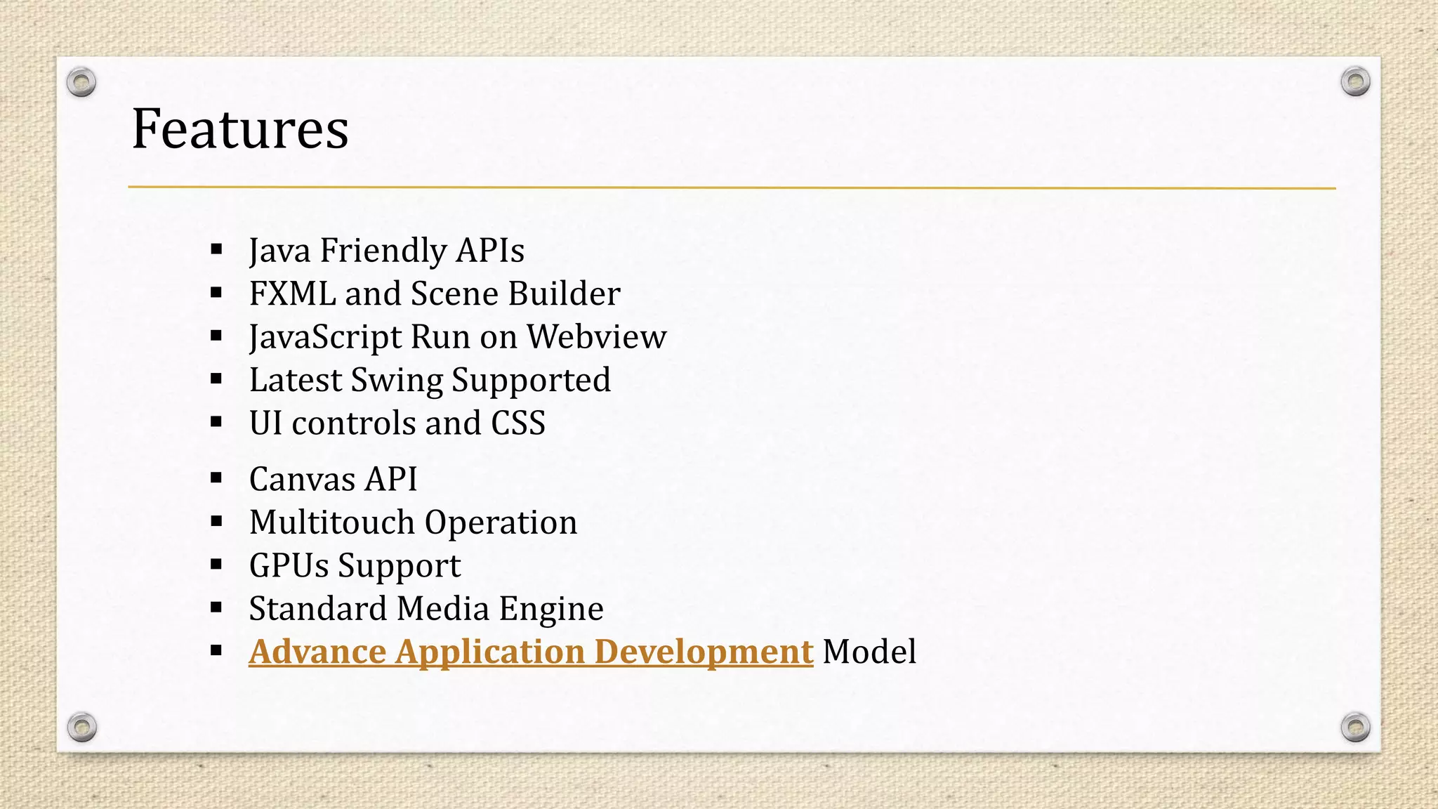 Features
 Java Friendly APIs
 FXML and Scene Builder
 JavaScript Run on Webview
 Latest Swing Supported
 UI controls and CSS
 Canvas API
 Multitouch Operation
 GPUs Support
 Standard Media Engine
 Advance Application Development Model
 
