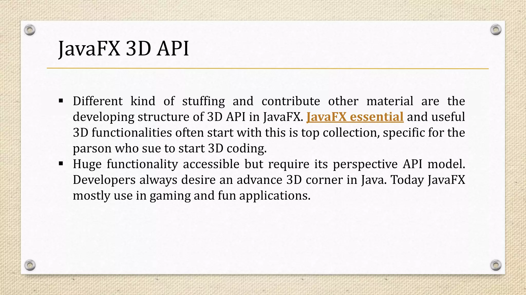 JavaFX 3D API
 Different kind of stuffing and contribute other material are the
developing structure of 3D API in JavaFX. JavaFX essential and useful
3D functionalities often start with this is top collection, specific for the
parson who sue to start 3D coding.
 Huge functionality accessible but require its perspective API model.
Developers always desire an advance 3D corner in Java. Today JavaFX
mostly use in gaming and fun applications.
 