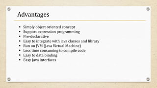Advantages
 Simply object oriented concept
 Support expression programming
 Pre-declarative
 Easy to integrate with java classes and library
 Run on JVM (Java Virtual Machine)
 Less time consuming to compile code
 Easy to data binding
 Easy Java interfaces
 