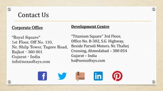 Contact Us
Corporate Office
"Royal Square"
1st Floor, Off No. 110,
Nr. Shilp Tower, Tagore Road,
Rajkot - 360 001
Gujarat - India
info@nexsoftsys.com
Development Centre
“Titanium Square” 3rd Floor,
Office No. B-302, S.G. Highway,
Beside Parsoli Motors. Nr. Thaltej
Crossing, Ahmedabad – 380 054
Gujarat – India
hs@nexsoftsys.com
 